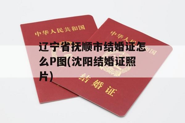 辽宁省抚顺市结婚证怎么P图(沈阳结婚证照片)